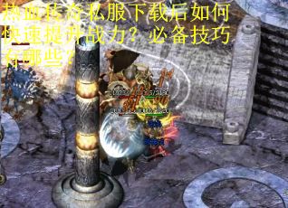 热血传奇私服下载后如何快速提升战力？必备技巧有哪些？