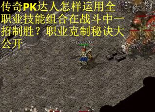传奇PK达人怎样运用全职业技能组合在战斗中一招制胜？职业克制秘诀大公开