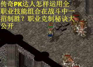 传奇PK达人怎样运用全职业技能组合在战斗中一招制胜？职业克制秘诀大公开